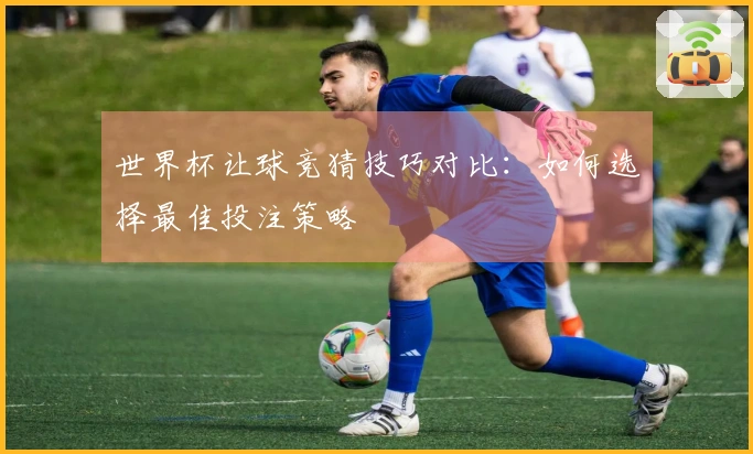 世界杯让球竞猜技巧对比：如何选择最佳投注策略