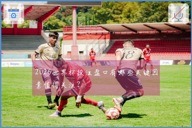 2026世界杯投注盘口有哪些关键因素值得关注？